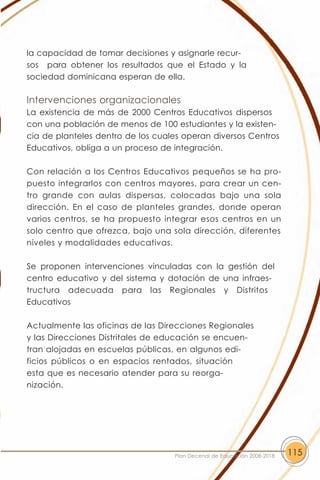 la capacidad de tomar decisiones y asignarle recur-
sos para obtener los resultados que el Estado y la
sociedad dominicana esperan de ella.

Intervenciones organizacionales
La existencia de más de 2000 Centros Educativos dispersos
con una población de menos de 100 estudiantes y la existen-
cia de planteles dentro de los cuales operan diversos Centros
Educativos, obliga a un proceso de integración.

Con relación a los Centros Educativos pequeños se ha pro-
puesto integrarlos con centros mayores, para crear un cen-
tro grande con aulas dispersas, colocadas bajo una sola
dirección. En el caso de planteles grandes, donde operan
varios centros, se ha propuesto integrar esos centros en un
solo centro que ofrezca, bajo una sola dirección, diferentes
niveles y modalidades educativas.

Se proponen intervenciones vinculadas con la gestión del
centro educativo y del sistema y dotación de una infraes-
tructura adecuada para las Regionales y Distritos
Educativos

Actualmente las oficinas de las Direcciones Regionales
y las Direcciones Distritales de educación se encuen-
tran alojadas en escuelas públicas, en algunos edi-
ficios públicos o en espacios rentados, situación
esta que es necesario atender para su reorga-
nización.




                                   Plan Decenal de Educación 2008-2018   115
 