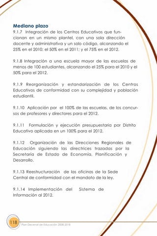 Mediano plazo
 9.1.7 Integración de los Centros Educativos que fun-
 cionan en un mismo plantel, con una sola dirección
 docente y administrativa y un solo código, alcanzando el
 25% en el 2010; el 50% en el 2011; y el 75% en el 2012.

 9.1.8 Integración a una escuela mayor de las escuelas de
 menos de 100 estudiantes, alcanzando el 25% para el 2010 y el
 50% para el 2012.

 9.1.9 Reorganización y estandarización de los Centros
 Educativos de conformidad con su complejidad y población
 estudiantil.

 9.1.10 Aplicación por el 100% de las escuelas, de los concur-
 sos de profesores y directores para el 2012.

 9.1.11 Formulación y ejecución presupuestaria por Distrito
 Educativo aplicada en un 100% para el 2012.

 9.1.12 Organización de las Direcciones Regionales de
 Educación siguiendo las directrices trazadas por la
 Secretaría de Estado de Economía, Planificación y
 Desarrollo.

 9.1.13 Reestructuración de las oficinas de la Sede
 Central de conformidad con el mandato de la ley.

 9.1.14 Implementación del                  Sistema de
 Información al 2012.




118   Plan Decenal de Educación 2008-2018
 