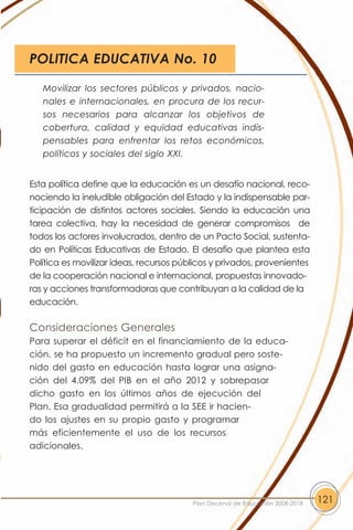 POLITICA EDUCATIVA No. 10

   Movilizar los sectores públicos y privados, nacio-
   nales e internacionales, en procura de los recur-
   sos necesarios para alcanzar los objetivos de
   cobertura, calidad y equidad educativas indis-
   pensables para enfrentar los retos económicos,
   políticos y sociales del siglo XXI.


Esta política define que la educación es un desafío nacional, reco-
nociendo la ineludible obligación del Estado y la indispensable par-
ticipación de distintos actores sociales. Siendo la educación una
tarea colectiva, hay la necesidad de generar compromisos de
todos los actores involucrados, dentro de un Pacto Social, sustenta-
do en Políticas Educativas de Estado. El desafío que plantea esta
Política es movilizar ideas, recursos públicos y privados, provenientes
de la cooperación nacional e internacional, propuestas innovado-
ras y acciones transformadoras que contribuyan a la calidad de la
educación.

Consideraciones Generales
Para superar el déficit en el financiamiento de la educa-
ción, se ha propuesto un incremento gradual pero soste-
nido del gasto en educación hasta lograr una asigna-
ción del 4.09% del PIB en el año 2012 y sobrepasar
dicho gasto en los últimos años de ejecución del
Plan. Esa gradualidad permitirá a la SEE ir hacien-
do los ajustes en su propio gasto y programar
más eficientemente el uso de los recursos
adicionales.




                                         Plan Decenal de Educación 2008-2018   121
 