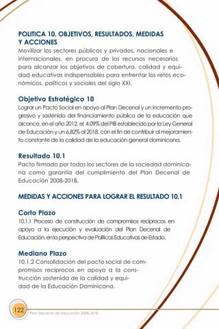 POLITICA 10. OBJETIVOS, RESULTADOS, MEDIDAS
 Y ACCIONES
 Movilizar los sectores públicos y privados, nacionales e
 internacionales, en procura de los recursos necesarios
 para alcanzar los objetivos de cobertura, calidad y equi-
 dad educativas indispensables para enfrentar los retos eco-
 nómicos, políticos y sociales del siglo XXI.

 Objetivo Estratégico 10
 Lograr un Pacto Social en apoyo al Plan Decenal y un incremento pro-
 gresivo y sostenido del financiamiento público de la educación que
 alcance, en el año 2012, el 4.09% del PIB establecido por la Ley General
 de Educación y un 6.82% al 2018, con el fin de contribuir al mejoramien-
 to constante de la calidad de la educación general dominicana.

 Resultado 10.1
 Pacto firmado por todos los sectores de la sociedad dominica-
 na como garantía del cumplimiento del Plan Decenal de
 Educación 2008-2018.

 MEDIDAS Y ACCIONES PARA LOGRAR EL RESULTADO 10.1

 Corto Plazo
 10.1.1 Proceso de construcción de compromisos recíprocos en
 apoyo a la ejecución y evaluación del Plan Decenal de
 Educación, en la perspectiva de Políticas Educativas de Estado.

 Mediano Plazo
 10.1.2 Consolidación del pacto social de com-
 promisos recíprocos en apoyo a la cons-
 trucción sostenida de la calidad y equi-
 dad de la Educación Dominicana.



122   Plan Decenal de Educación 2008-2018
 