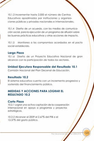 10.1.3 Incrementar hasta 2,000 el número de Centros
Educativos apadrinados por instituciones y organiza-
ciones públicas y privadas nacionales e internacionales.

10.1.4 Diseño de un acuerdo, con los medios de comunica-
ción social, para la ejecución de un programa de difusión sobre
las buenas prácticas educativas y otras acciones de impacto.

10.1.5 Monitoreo a los compromisos acordados en el pacto
social establecido.

Largo Plazo
10.1.6 Diseño de un Proyecto Educativo Nacional de gran
alcance con la participación de todos los sectores.

Unidad Ejecutora Responsable del Resultado 10.1
Comisión Nacional del Plan Decenal de Educación.

Resultado 10.2
El sistema educativo cuenta con un incremento progresivo y
sostenido del financiamiento público.

MEDIDAS Y ACCIONES PARA LOGRAR EL
RESULTADO 10.2

Corto Plazo
10.2.1 Lograr una activa captación de la cooperación
internacional en apoyo a programas y proyectos
estratégicos.

10.2.2 Alcanzar al 2009 el 2.67% del PIB o el
13.37% del gasto público.




                                      Plan Decenal de Educación 2008-2018   123
 