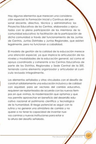 Hay algunos elementos que merecen una considera-
ción especial: la Formación Inicial y Continua del per-
sonal docente, directivo, técnico y administrativo; los
Proyectos Educativos de los Centros, elaborados y ejecu-
tados con la plena participación de los miembros de la
comunidad educativa; la facilitación de la participación de
dicha comunidad a través del funcionamiento de las Juntas
de Centros, Juntas Distritales y Juntas Regionales, que existen
legalmente, pero no funcionan a cabalidad.

El modelo de gestión de la calidad de la educación merece
una atención especial, ya que implica la articulación de los
niveles y modalidades de la educación general, así como el
apoyo coordinado y coherente a los Centros Educativos de
parte de los Distritos, Regionales y Sede Central de la SEE,
teniendo como elemento organizador y articulador al currí-
culo revisado integralmente.

Los elementos señalados y otros vinculados con el desafío de
construir solidariamente una educación inclusiva y de calidad
con equidad, para ser vectores del cambio educativo,
requieren ser replanteados de acuerdo con los nuevos tiem-
pos en que vivimos, la modernización que optamos y que
nos permite aprovechar en beneficio del desarrollo edu-
cativo nacional el patrimonio científico y tecnológico
de la humanidad. El riesgo potencial es seguir con la
rutina y no generar una atmósfera de cambio y no
querer o no tener la capacidad de inventar nue-
vos caminos y nuevas instituciones para estar a
la altura del desafío señalado.




                                    Plan Decenal de Educación 2008-2018   127
 