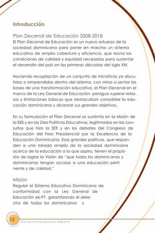 Introducción

 Plan Decenal de Educación 2008-2018
 El Plan Decenal de Educación es un nuevo esfuerzo de la
 sociedad dominicana para poner en marcha un sistema
 educativo de amplia cobertura y eficiencia, que reúna las
 condiciones de calidad y equidad necesarias para sustentar
 el desarrollo del país en las primeras décadas del siglo XXI.

 Haciendo recopilación de un conjunto de iniciativas ya discu-
 tidas o emprendidas dentro del sistema, con miras a sentar las
 bases de una transformación educativa, el Plan Decenal en el
 marco de la Ley General de Educación, persigue superar retra-
 sos y limitaciones básicas que obstaculizan consolidar la edu-
 cación dominicana y alcanzar sus grandes objetivos.

 En su formulación el Plan Decenal se sustenta en la Misión de
 la SEE y en las Diez Políticas Educativas, legitimadas en las con-
 sultas que hizo la SEE y en los debates del Congreso de
 Educación del Foro Presidencial por la Excelencia de la
 Educación Dominicana. Esas grandes políticas, que respon-
 den a una mirada amplia de la sociedad dominicana
 acerca de la educación a la que aspira, tienen el propó-
 sito de lograr la Visión de “que todos los dominicanos y
 dominicanas tengan acceso a una educación perti-
 nente y de calidad.”

 Misión
 Regular el Sistema Educativo Dominicano de
 conformidad con la Ley General de
 Educación 66-97, garantizando el dere-
 cho de todos los dominicanos y



12   Plan Decenal de Educación 2008-2018
 