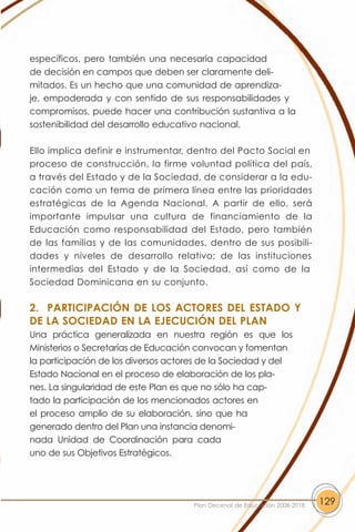 específicos, pero también una necesaria capacidad
de decisión en campos que deben ser claramente deli-
mitados. Es un hecho que una comunidad de aprendiza-
je, empoderada y con sentido de sus responsabilidades y
compromisos, puede hacer una contribución sustantiva a la
sostenibilidad del desarrollo educativo nacional.

Ello implica definir e instrumentar, dentro del Pacto Social en
proceso de construcción, la firme voluntad política del país,
a través del Estado y de la Sociedad, de considerar a la edu-
cación como un tema de primera línea entre las prioridades
estratégicas de la Agenda Nacional. A partir de ello, será
importante impulsar una cultura de financiamiento de la
Educación como responsabilidad del Estado, pero también
de las familias y de las comunidades, dentro de sus posibili-
dades y niveles de desarrollo relativo; de las instituciones
intermedias del Estado y de la Sociedad, así como de la
Sociedad Dominicana en su conjunto.

2. PARTICIPACIÓN DE LOS ACTORES DEL ESTADO Y
DE LA SOCIEDAD EN LA EJECUCIÓN DEL PLAN
Una práctica generalizada en nuestra región es que los
Ministerios o Secretarías de Educación convocan y fomentan
la participación de los diversos actores de la Sociedad y del
Estado Nacional en el proceso de elaboración de los pla-
nes. La singularidad de este Plan es que no sólo ha cap-
tado la participación de los mencionados actores en
el proceso amplio de su elaboración, sino que ha
generado dentro del Plan una instancia denomi-
nada Unidad de Coordinación para cada
uno de sus Objetivos Estratégicos.




                                      Plan Decenal de Educación 2008-2018   129
 