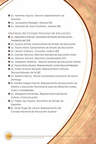 Lic. Herminio Aquino, Director Departamento de
      Tesorería
  Lic. Jacqueline Malagón, Asesora SEE
  Lic. Zeneyda de Jesús Contreras, Asesora SEE


 Miembros del Consejo Nacional de Educación:
  Lic. Alejandrina Germán, Secretaria de Estado de Educación,
      Presidenta del CNE
  Lic. Susana Michel, Subsecretaria de Estado de Educación
  Lic. Fausto Mota, Subsecretario de Estado de Educación
  Lic. Vernon Cabrera, Consultor Jurídico SEE
  Lic. Carmen Sánchez, Directora General de Educación Inicial
  Lic. Minerva Vincent, Directora Coordinadora OCI
  Lic. Adarberto Martínez, Director General de Educación Media
  Lic. Fausto Bueno Bueno, Representante Juntas Descentralizadas
  Lic. Pedro Antonio Eduardo, Representante Institutos
      Descentralizados de la SEE
  Lic. Roberto Reyna, Rector Universidad Autónoma de Santo
      Domingo
  Dr. Franklin Holguín Haché, Representante de Educación de
      Adultos y Educación Permanente para los diferentes niveles,
      ciclos y modalidades
  Lic. Altagracia Fernández, Representante del Sector
      Cultura y Comunicación
  Lic. Felipe Jay Payano, Secretario de Estado de
      Deportes
  Dr. Víctor Hugo De Láncer, Representante del
      Consejo Nacional de Educación Superior




134     Plan Decenal de Educación 2008-2018
 