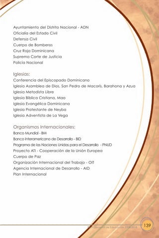 Ayuntamiento del Distrito Nacional - ADN
Oficialía del Estado Civil
Defensa Civil
Cuerpo de Bomberos
Cruz Roja Dominicana
Suprema Corte de Justicia
Policía Nacional


Iglesias:
Conferencia del Episcopado Dominicano
Iglesia Asamblea de Dios, San Pedro de Macorís, Barahona y Azua
Iglesia Metodista Libre
Iglesia Bíblica Cristiana, Mao
Iglesia Evangélica Dominicana
Iglesia Protestante de Neyba
Iglesia Adventista de La Vega


Organismos Internacionales:
Banco Mundial - BM
Banco Interamericano de Desarrollo - BID
Programa de las Naciones Unidas para el Desarrollo - PNUD
Proyecto ATI - Cooperación de la Unión Europea
Cuerpo de Paz
Organización Internacional del Trabajo - OIT
Agencia Internacional de Desarrollo - AID
Plan Internacional




                                           Plan Decenal de Educación 2008-2018   139
 