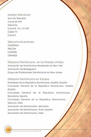 Medios Televisivos:
 Arco Iris Televisión
 Canal 49 UHF
 Telenorte
 Canal 8, 10 y 12 UHF
 Cable TV
 Canal 3


 Telecomunicaciones:
 CENTENIAL
 TRICOM
 CODETEL
 ORANGE


 Diáspora Dominicana en los Estados Unidos:
 Asociación de Dominicanos Residentes en New York
 Asociación de Bodegueros
 Grupo de Profesionales Dominicanos en New Jersey


 Diáspora Dominicana en Europa:
 Embajada de la República Dominicana, Madrid, España
 Consulado General de la República Dominicana, Madrid,
 España
 Consulado       General       de    la     República   Dominicana,
 Barcelona, España
 Consulado General de la República Dominicana,
 Génova, Italia
 Asociación de Dominicanos, Alemania
 Asociación de Dominicanos, Ávila, España
 Asociación de Dominicanos, Italia




142   Plan Decenal de Educación 2008-2018
 