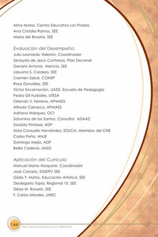Alina Matos, Centro Educativo Los Prados
 Ana Cristalia Ramos, SEE
 María del Rosario, SEE


 Evaluación del Desempeño:
 Julio Leonardo Valeirón, Coordinador
 Zeneyda de Jesús Contreras, Plan Decenal
 Genaro Antonio Mencía, SEE
 Liduvina S. Cordero, SEE
 Carmen Salcé, CONEP
 Rosa González, SEE
 Víctor Encarnación, UASD, Escuela de Pedagogía
 Pedro Gil Iturbides, UTESA
 Orlando V. Ferreras, APMAES
 Alfredo Carrasco, APMAES
 Adriana Márquez, OCI
 Saturnino de los Santos, Consultor ADAAC
 Zoraida Trinidad, ADP
 Aida Consuelo Hernández, EDUCA, Miembro del CNE
 Carlos Peña, ANJE
 Domingo Mejía, ADP
 Belkis Cadena, UASD


 Aplicación del Currículo:
 Manuel Matos Moquete, Coordinador
 José Canario, DGETP/ SEE
 Gilda Y. Matos, Educación Artística, SEE
 Deolegario Tapia, Regional 10, SEE
 Delsa M. Rosario, SEE
 F. Carlos Morales, UNEC




144   Plan Decenal de Educación 2008-2018
 