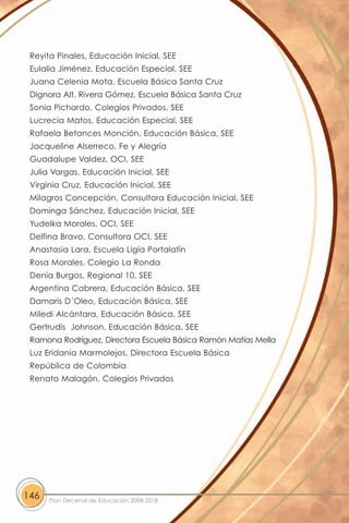 Reyita Pinales, Educación Inicial, SEE
 Eulalia Jiménez, Educación Especial, SEE
 Juana Celenia Mota, Escuela Básica Santa Cruz
 Dignora Alt. Rivera Gómez, Escuela Básica Santa Cruz
 Sonia Pichardo, Colegios Privados, SEE
 Lucrecia Matos, Educación Especial, SEE
 Rafaela Betances Monción, Educación Básica, SEE
 Jacqueline Alserreco, Fe y Alegría
 Guadalupe Valdez, OCI, SEE
 Julia Vargas, Educación Inicial, SEE
 Virginia Cruz, Educación Inicial, SEE
 Milagros Concepción, Consultora Educación Inicial, SEE
 Dominga Sánchez, Educación Inicial, SEE
 Yudelka Morales, OCI, SEE
 Delfina Bravo, Consultora OCI, SEE
 Anastasia Lara, Escuela Ligia Portalatín
 Rosa Morales, Colegio La Ronda
 Denia Burgos, Regional 10, SEE
 Argentina Cabrera, Educación Básica, SEE
 Damaris D´Oleo, Educación Básica, SEE
 Miledi Alcántara, Educación Básica, SEE
 Gertrudis Johnson, Educación Básica, SEE
 Ramona Rodríguez, Directora Escuela Básica Ramón Matías Mella
 Luz Eridania Marmolejos, Directora Escuela Básica
 República de Colombia
 Renato Malagón, Colegios Privados




146   Plan Decenal de Educación 2008-2018
 