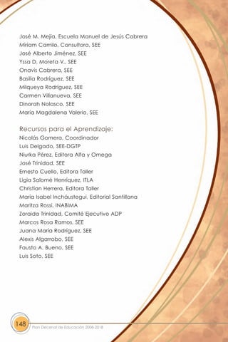 José M. Mejía, Escuela Manuel de Jesús Cabrera
 Miriam Camilo, Consultora, SEE
 José Alberto Jiménez, SEE
 Yssa D. Moreta V., SEE
 Onavis Cabrera, SEE
 Basilia Rodríguez, SEE
 Milqueya Rodríguez, SEE
 Carmen Villanueva, SEE
 Dinorah Nolasco, SEE
 María Magdalena Valerio, SEE


 Recursos para el Aprendizaje:
 Nicolás Gomera, Coordinador
 Luis Delgado, SEE-DGTP
 Niurka Pérez, Editora Alfa y Omega
 José Trinidad, SEE
 Ernesto Cuello, Editora Taller
 Ligia Salomé Henríquez, ITLA
 Christian Herrera, Editora Taller
 María Isabel Incháustegui, Editorial Santillana
 Maritza Rossi, INABIMA
 Zoraida Trinidad, Comité Ejecutivo ADP
 Marcos Rosa Ramos, SEE
 Juana María Rodríguez, SEE
 Alexis Algarrobo, SEE
 Fausto A. Bueno, SEE
 Luis Soto, SEE




148   Plan Decenal de Educación 2008-2018
 