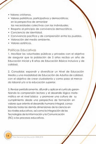 • Valores cristianos.
 • Valores patrióticos, participativos y democráticos,
   en la perspectiva de armonizar
    las necesidades colectivas con las individuales.
 • Respeto al principio de convivencia democrática.
 • Conciencia de identidad.
 • Convivencia pacífica y de comprensión entre los pueblos.
 • Valoración del medio ambiente.
 • Valores estéticos.

 Políticas Educativas
 1. Movilizar las voluntades públicas y privadas con el objetivo
 de asegurar que la población de 5 años reciba un año de
 Educación Inicial y 8 años de Educación Básica inclusiva y de
 calidad.

 2. Consolidar, expandir y diversificar un Nivel de Educación
 Media y una modalidad de Educación de Adultos de calidad,
 con el objetivo de crear ciudadanía y como paso al merca-
 do laboral y/o a la educación superior.

 3. Revisar periódicamente, difundir y aplicar el currículo garan-
 tizando la comprensión lectora y el desarrollo lógico mate-
 mático en el nivel básico y promover una cultura de su
 cumplimiento desde una perspectiva de formación en
 valores que oriente el desarrollo humano integral, conso-
 lidando todas las demás dimensiones de la ciencia en
 los niveles educativos, así como la integración de las
 Tecnologías de la Información y la Comunicación
 (TIC) a los procesos educativos.




14   Plan Decenal de Educación 2008-2018
 