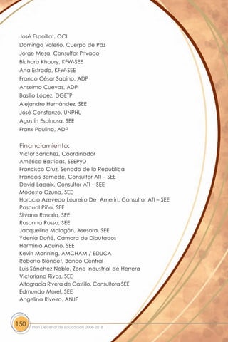 José Espaillat, OCI
 Domingo Valerio, Cuerpo de Paz
 Jorge Mesa, Consultor Privado
 Bichara Khoury, KFW-SEE
 Ana Estrada, KFW-SEE
 Franco César Sabino, ADP
 Anselmo Cuevas, ADP
 Basilio López, DGETP
 Alejandro Hernández, SEE
 José Constanzo, UNPHU
 Agustín Espinosa, SEE
 Frank Paulino, ADP


 Financiamiento:
 Víctor Sánchez, Coordinador
 América Bastidas, SEEPyD
 Francisco Cruz, Senado de la República
 Francois Bernede, Consultor ATI – SEE
 David Lapaix, Consultor ATI – SEE
 Modesto Ozuna, SEE
 Horacio Azevedo Loureiro De Amerín, Consultor ATI – SEE
 Pascual Piña, SEE
 Silvano Rosario, SEE
 Rosanna Rosso, SEE
 Jacqueline Malagón, Asesora, SEE
 Ydenia Doñé, Cámara de Diputados
 Herminio Aquino, SEE
 Kevin Manning, AMCHAM / EDUCA
 Roberto Blondet, Banco Central
 Luis Sánchez Noble, Zona Industrial de Herrera
 Victoriano Rivas, SEE
 Altagracia Rivera de Castillo, Consultora SEE
 Edmundo Morel, SEE
 Angelina Riveiro, ANJE



150   Plan Decenal de Educación 2008-2018
 