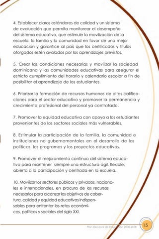 4. Establecer claros estándares de calidad y un sistema
de evaluación que permita monitorear el desempeño
del sistema educativo, que estimule la movilización de la
escuela, la familia y la comunidad en favor de una mejor
educación y garantice al país que los certificados y títulos
otorgados estén avalados por los aprendizajes previstos.

5. Crear las condiciones necesarias y movilizar la sociedad
dominicana y las comunidades educativas para asegurar el
estricto cumplimiento del horario y calendario escolar a fin de
posibilitar el aprendizaje de los estudiantes.

6. Priorizar la formación de recursos humanos de altas califica-
ciones para el sector educativo y promover la permanencia y
crecimiento profesional del personal ya contratado.

7. Promover la equidad educativa con apoyo a los estudiantes
provenientes de los sectores sociales más vulnerables.

8. Estimular la participación de la familia, la comunidad e
instituciones no gubernamentales en el desarrollo de las
políticas, los programas y los proyectos educativos.

9. Promover el mejoramiento contínuo del sistema educa-
tivo para mantener siempre una estructura ágil, flexible,
abierta a la participación y centrada en la escuela.

10. Movilizar los sectores públicos y privados, naciona-
les e internacionales, en procura de los recursos
necesarios para alcanzar los objetivos de cober-
tura, calidad y equidad educativas indispen-
sables para enfrentar los retos económi-
cos, políticos y sociales del siglo XXI.


                                         Plan Decenal de Educación 2008-2018   15
 