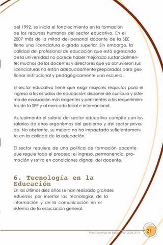 del 1992, se inicia el fortalecimiento en la formación
de los recursos humanos del sector educativo. En el
2007 más de la mitad del personal docente de la SEE
tiene una licenciatura o grado superior. Sin embargo, la
calidad del profesional de educación que está egresando
de la universidad no parece haber mejorado sustancialmen-
te; muchos de los docentes y directores que ya obtuvieron sus
licenciaturas no están adecuadamente preparados para ges-
tionar institucional y pedagógicamente una escuela.

El sector educativo tiene que exigir mayores requisitos para el
ingreso a los estudios de educación; disponer de currícula y siste-
ma de evaluación más exigentes y pertinentes a los requerimien-
tos de la SEE y al mercado local e internacional.

Actualmente el salario del sector educativo compite con los
salarios de otros organismos del gobierno y del sector priva-
do. No obstante, su mejora no ha impactado suficientemen-
te en la calidad de la educación.

El sector requiere de una política de formación docente
que regule todo el proceso: el ingreso, permanencia, pro-
moción y retiro en condiciones dignas del docente.



6. Tecnología en la
Educación
En los últimos diez años se han realizado grandes
esfuerzos por insertar las tecnologías de la
información y de la comunicación en el
sistema de la educación general.




                                       Plan Decenal de Educación 2008-2018   21
 