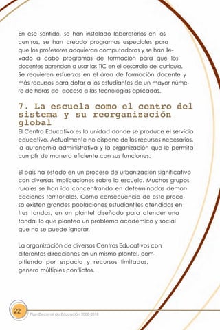 En ese sentido, se han instalado laboratorios en los
 centros, se han creado programas especiales para
 que los profesores adquieran computadoras y se han lle-
 vado a cabo programas de formación para que los
 docentes aprendan a usar las TIC en el desarrollo del currículo.
 Se requieren esfuerzos en el área de formación docente y
 más recursos para dotar a los estudiantes de un mayor núme-
 ro de horas de acceso a las tecnologías aplicadas.

 7. La escuela como el centro del
 sistema y su reorganización
 global
 El Centro Educativo es la unidad donde se produce el servicio
 educativo. Actualmente no dispone de los recursos necesarios,
 la autonomía administrativa y la organización que le permita
 cumplir de manera eficiente con sus funciones.

 El país ha estado en un proceso de urbanización significativo
 con diversas implicaciones sobre la escuela. Muchos grupos
 rurales se han ido concentrando en determinadas demar-
 caciones territoriales. Como consecuencia de este proce-
 so existen grandes poblaciones estudiantiles atendidas en
 tres tandas, en un plantel diseñado para atender una
 tanda, lo que plantea un problema académico y social
 que no se puede ignorar.

 La organización de diversos Centros Educativos con
 diferentes direcciones en un mismo plantel, com-
 pitiendo por espacio y recursos limitados,
 genera múltiples conflictos.




22   Plan Decenal de Educación 2008-2018
 