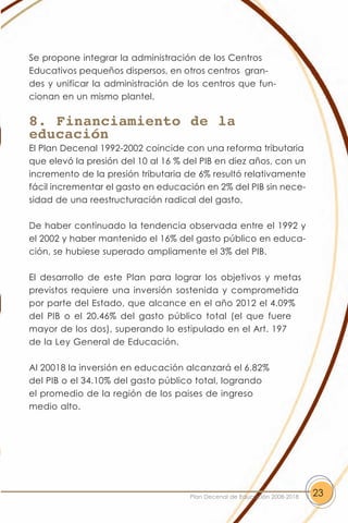 Se propone integrar la administración de los Centros
Educativos pequeños dispersos, en otros centros gran-
des y unificar la administración de los centros que fun-
cionan en un mismo plantel.

8. Financiamiento de la
educación
El Plan Decenal 1992-2002 coincide con una reforma tributaria
que elevó la presión del 10 al 16 % del PIB en diez años, con un
incremento de la presión tributaria de 6% resultó relativamente
fácil incrementar el gasto en educación en 2% del PIB sin nece-
sidad de una reestructuración radical del gasto.

De haber continuado la tendencia observada entre el 1992 y
el 2002 y haber mantenido el 16% del gasto público en educa-
ción, se hubiese superado ampliamente el 3% del PIB.

El desarrollo de este Plan para lograr los objetivos y metas
previstos requiere una inversión sostenida y comprometida
por parte del Estado, que alcance en el año 2012 el 4.09%
del PIB o el 20.46% del gasto público total (el que fuere
mayor de los dos), superando lo estipulado en el Art. 197
de la Ley General de Educación.

Al 20018 la inversión en educación alcanzará el 6.82%
del PIB o el 34.10% del gasto público total, logrando
el promedio de la región de los paises de ingreso
medio alto.




                                     Plan Decenal de Educación 2008-2018   23
 