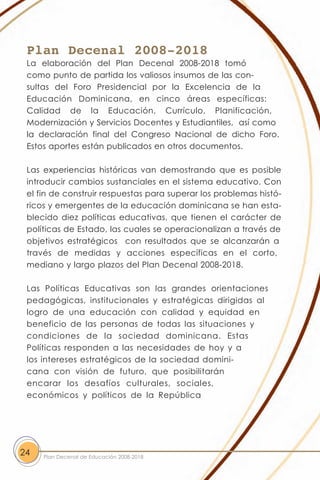 Plan Decenal 2008-2018
 La elaboración del Plan Decenal 2008-2018 tomó
 como punto de partida los valiosos insumos de las con-
 sultas del Foro Presidencial por la Excelencia de la
 Educación Dominicana, en cinco áreas específicas:
 Calidad de la Educación, Currículo, Planificación,
 Modernización y Servicios Docentes y Estudiantiles, así como
 la declaración final del Congreso Nacional de dicho Foro.
 Estos aportes están publicados en otros documentos.

 Las experiencias históricas van demostrando que es posible
 introducir cambios sustanciales en el sistema educativo. Con
 el fin de construir respuestas para superar los problemas histó-
 ricos y emergentes de la educación dominicana se han esta-
 blecido diez políticas educativas, que tienen el carácter de
 políticas de Estado, las cuales se operacionalizan a través de
 objetivos estratégicos con resultados que se alcanzarán a
 través de medidas y acciones específicas en el corto,
 mediano y largo plazos del Plan Decenal 2008-2018.

 Las Políticas Educativas son las grandes orientaciones
 pedagógicas, institucionales y estratégicas dirigidas al
 logro de una educación con calidad y equidad en
 beneficio de las personas de todas las situaciones y
 condiciones de la sociedad dominicana. Estas
 Políticas responden a las necesidades de hoy y a
 los intereses estratégicos de la sociedad domini-
 cana con visión de futuro, que posibilitarán
 encarar los desafíos culturales, sociales,
 económicos y políticos de la República




24   Plan Decenal de Educación 2008-2018
 