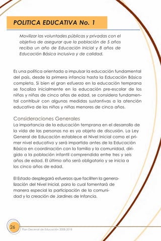 POLITICA EDUCATIVA No. 1

     Movilizar las voluntades públicas y privadas con el
     objetivo de asegurar que la población de 5 años
     reciba un año de Educación Inicial y 8 años de
     Educación Básica inclusiva y de calidad.



 Es una política orientada a impulsar la educación fundamental
 del país, desde la primera infancia hasta la Educación Básica
 completa. Si bien el gran esfuerzo en la educación temprana
 se focaliza inicialmente en la educación pre-escolar de los
 niños y niñas de cinco años de edad, se considera fundamen-
 tal contribuir con algunas medidas sustantivas a la atención
 educativa de los niños y niñas menores de cinco años.

 Consideraciones Generales
 La importancia de la educación temprana en el desarrollo de
 la vida de las personas no es ya objeto de discusión. La Ley
 General de Educación establece el Nivel Inicial como el pri-
 mer nivel educativo y será impartido antes de la Educación
 Básica en coordinación con la familia y la comunidad, diri-
 gido a la población infantil comprendida entre tres y seis
 años de edad. El último año será obligatorio y se inicia a
 los cinco años de edad.

 El Estado desplegará esfuerzos que faciliten la genera-
 lización del Nivel Inicial, para lo cual fomentará de
 manera especial la participación de la comuni-
 dad y la creación de Jardines de Infancia.




26    Plan Decenal de Educación 2008-2018
 