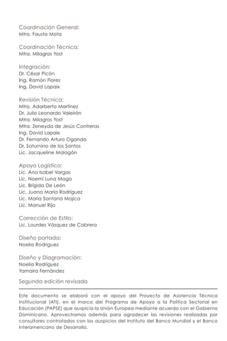 Coordinación General:
Mtro. Fausto Mota

Coordinación Técnica:
Mtra. Milagros Yost

Integración:
Dr. César Picón
Ing. Ramón Flores
Ing. David Lapaix

Revisión Técnica:
Mtro. Adarberto Martínez
Dr. Julio Leonardo Valeirón
Mtra. Milagros Yost
Mtra. Zeneyda de Jesús Contreras
Ing. David Lapaix
Dr. Fernando Arturo Ogando
Dr. Saturnino de los Santos
Lic. Jacqueline Malagón

Apoyo Logístico:
Lic.   Ana Isabel Vargas
Lic.   Noemí Luna Mago
Lic.   Brígida De León
Lic.   Juana María Rodríguez
Lic.   María Santana Mojica
Lic.   Manuel Rijo

Corrección de Estilo:
Lic. Lourdes Vásquez de Cabrera

Diseño portada:
Noelia Rodríguez

Diseño y Diagramación:
Noelia Rodríguez
Yamaira Fernández

Segunda edición revisada

Este documento se elaboró con el apoyo del Proyecto de Asistencia Técnica
Institucional (ATI), en el marco del Programa de Apoyo a la Política Sectorial en
Educación (PAPSE) que auspicia la Unión Europea mediante acuerdo con el Gobierno
Dominicano. Aprovechamos además para agradecer las revisiones realizadas por
consultores contratados con los auspicios del Instituto del Banco Mundial y el Banco
Interamericano de Desarrollo.
 