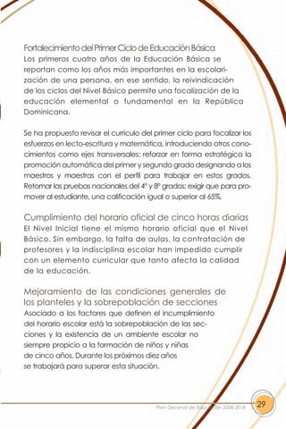 Fortalecimiento del Primer Ciclo de Educación Básica
Los primeros cuatro años de la Educación Básica se
reportan como los años más importantes en la escolari-
zación de una persona, en ese sentido, la reivindicación
de los ciclos del Nivel Básico permite una focalización de la
educación elemental o fundamental en la República
Dominicana.

Se ha propuesto revisar el currículo del primer ciclo para focalizar los
esfuerzos en lecto-escritura y matemática, introduciendo otros cono-
cimientos como ejes transversales; reforzar en forma estratégica la
promoción automática del primer y segundo grado designando a los
maestros y maestras con el perfil para trabajar en estos grados.
Retomar las pruebas nacionales del 4º y 8º grados; exigir que para pro-
mover al estudiante, una calificación igual o superior al 65%.

Cumplimiento del horario oficial de cinco horas diarias
El Nivel Inicial tiene el mismo horario oficial que el Nivel
Básico. Sin embargo, la falta de aulas, la contratación de
profesores y la indisciplina escolar han impedido cumplir
con un elemento curricular que tanto afecta la calidad
de la educación.

Mejoramiento de las condiciones generales de
los planteles y la sobrepoblación de secciones
Asociado a los factores que definen el incumplimiento
del horario escolar está la sobrepoblación de las sec-
ciones y la existencia de un ambiente escolar no
siempre propicio a la formación de niños y niñas
de cinco años. Durante los próximos diez años
se trabajará para superar esta situación.




                                         Plan Decenal de Educación 2008-2018   29
 