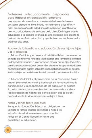 Profesores adecuadamente preparados
 para trabajar en educación temprana
 Hay escasez de maestros y maestras debidamente forma-
 dos para atender el Nivel Inicial, no solamente a los niños y
 niñas de cinco años de edad sino a la población infantil menor
 de cinco años, dentro del enfoque de la atención integral y de la
 educación a la primera infancia. Es una situación que afecta la
 calidad de la oferta educativa y que habrá que resolverla en los
 próximos diez años.

 Apoyo de la familia a la educación de sus hijos e hijas
 y a la escuela
 La Educación Inicial y el primer ciclo del Nivel Básico no sólo son la
 entrada del niño y la niña a la vida escolar, sino también la entrada
 de los padres y madres a la educación escolar de sus hijos. Esa entra-
 da a la educación escolar de sus hijos debe ser la oportunidad para
 concientizar a los padres sobre las responsabilidades con el desarro-
 llo de sus hijos y con el desarrollo de la escuela donde estudian éstos.

 La Educación Inicial y el primer ciclo de la Educación Básica
 deben promover, estimular y convocar en forma continua la
 participación y la cooperación de los padres en el desarro-
 llo de los centros, los cuales tendrán como uno de sus efec-
 tos la creación de hábitos de participación que se exten-
 derán durante la vida escolar de sus hijos e hijas.

 Niños y niñas fuera del aula
 Aunque la Educación Básica es obligatoria, no
 siempre la familia inscribe a sus hijos e hijas a los
 seis años de edad, o se esfuerza para mante-
 nerlos en el Centro Educativo hasta que
 completen su educación.



30   Plan Decenal de Educación 2008-2018
 