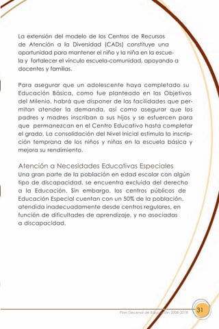 La extensión del modelo de los Centros de Recursos
de Atención a la Diversidad (CADs) constituye una
oportunidad para mantener el niño y la niña en la escue-
la y fortalecer el vínculo escuela-comunidad, apoyando a
docentes y familias.

Para asegurar que un adolescente haya completado su
Educación Básica, como fue planteado en los Objetivos
del Milenio, habrá que disponer de las facilidades que per-
mitan atender la demanda, así como asegurar que los
padres y madres inscriban a sus hijos y se esfuercen para
que permanezcan en el Centro Educativo hasta completar
el grado. La consolidación del Nivel Inicial estimula la inscrip-
ción temprana de los niños y niñas en la escuela básica y
mejora su rendimiento.

Atención a Necesidades Educativas Especiales
Una gran parte de la población en edad escolar con algún
tipo de discapacidad, se encuentra excluida del derecho
a la Educación. Sin embargo, los centros públicos de
Educación Especial cuentan con un 50% de la población,
atendida inadecuadamente desde centros regulares, en
función de dificultades de aprendizaje, y no asociadas
a discapacidad.




                                     Plan Decenal de Educación 2008-2018   31
 