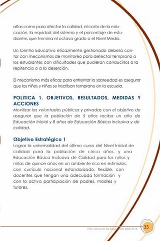 altas como para afectar la calidad, el costo de la edu-
cación, la equidad del sistema y el porcentaje de estu-
diantes que termina el octavo grado o el Nivel Medio.

Un Centro Educativo eficazmente gestionado deberá con-
tar con mecanismos de monitoreo para detectar temprano a
los estudiantes con dificultades que pudieran conducirlos a la
repitencia o a la deserción.

El mecanismo más eficaz para enfrentar la sobreedad es asegurar
que los niños y niñas se inscriban temprano en la escuela.

POLITICA 1. OBJETIVOS, RESULTADOS, MEDIDAS Y
ACCIONES
Movilizar las voluntades públicas y privadas con el objetivo de
asegurar que la población de 5 años reciba un año de
Educación Inicial y 8 años de Educación Básica inclusiva y de
calidad.

Objetivo Estratégico 1
Lograr la universalidad del último curso del Nivel Inicial de
calidad para la población de cinco años, y una
Educación Básica Inclusiva de Calidad para los niños y
niñas de quince años en un ambiente rico en estímulos,
con currículo nacional estandarizado, flexible, con
docentes que tengan una adecuada formación y
con la activa participación de padres, madres y
tutores.




                                     Plan Decenal de Educación 2008-2018   33
 