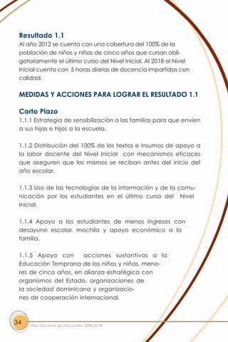 Resultado 1.1
 Al año 2012 se cuenta con una cobertura del 100% de la
 población de niños y niñas de cinco años que cursan obli-
 gatoriamente el último curso del Nivel Inicial. Al 2018 el Nivel
 Inicial cuenta con 5 horas diarias de docencia impartidas con
 calidad.

 MEDIDAS Y ACCIONES PARA LOGRAR EL RESULTADO 1.1

 Corto Plazo
 1.1.1 Estrategia de sensibilización a las familias para que envíen
 a sus hijas e hijos a la escuela.

 1.1.2 Distribución del 100% de los textos e insumos de apoyo a
 la labor docente del Nivel Inicial con mecanismos eficaces
 que aseguren que los mismos se reciban antes del inicio del
 año escolar.

 1.1.3 Uso de las tecnologías de la información y de la comu-
 nicación por los estudiantes en el último curso del Nivel
 Inicial.

 1.1.4 Apoyo a los estudiantes de menos ingresos con
 desayuno escolar, mochila y apoyo económico a la
 familia.

 1.1.5 Apoyo con       acciones sustantivas a la
 Educación Temprana de los niños y niñas, meno-
 res de cinco años, en alianza estratégica con
 organismos del Estado, organizaciones de
 la sociedad dominicana y organizacio-
 nes de cooperación internacional.



34   Plan Decenal de Educación 2008-2018
 