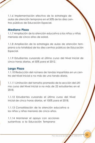 1.1.6 Implementación efectiva de la estrategia de
aulas de atención temprana en el 50% de los diez cen-
tros públicos de Educación Especial.

Mediano Plazo
1.1.7 Ampliación de la atención educativa a los niños y niñas
menores de cinco años de edad.

1.1.8 Ampliación de la estrategia de aulas de atención tem-
prana a la totalidad de los diez centros públicos de Educación
Especial.

1.1.9 Estudiantes cursando el último curso del Nivel Inicial de
cinco horas diarias, el 50% para el 2012.

Largo Plazo
1.1.10 Reducción del número de tandas impartidas en un cen-
tro del Nivel Inicial a no más de una tanda diaria.

1.1.11 Limitación del tamaño promedio de la sección del últi-
mo curso del Nivel Inicial a no más de 22 estudiantes en el
2018.

1.1.12 Estudiantes cursando el último curso del Nivel
Inicial de cinco horas diarias, el 100% para el 2018.

1.1.13 Consolidación de la atención educativa a
los niños y niñas menores de cinco años.

1.1.14 Mantener el apoyo con acciones
sustantivas a la Educación Temprana




                                    Plan Decenal de Educación 2008-2018   35
 