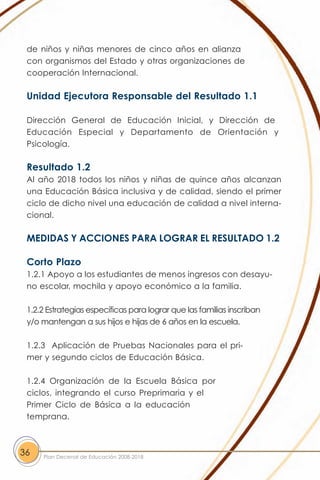 de niños y niñas menores de cinco años en alianza
 con organismos del Estado y otras organizaciones de
 cooperación Internacional.

 Unidad Ejecutora Responsable del Resultado 1.1

 Dirección General de Educación Inicial, y Dirección de
 Educación Especial y Departamento de Orientación y
 Psicología.

 Resultado 1.2
 Al año 2018 todos los niños y niñas de quince años alcanzan
 una Educación Básica inclusiva y de calidad, siendo el primer
 ciclo de dicho nivel una educación de calidad a nivel interna-
 cional.

 MEDIDAS Y ACCIONES PARA LOGRAR EL RESULTADO 1.2

 Corto Plazo
 1.2.1 Apoyo a los estudiantes de menos ingresos con desayu-
 no escolar, mochila y apoyo económico a la familia.

 1.2.2 Estrategias específicas para lograr que las familias inscriban
 y/o mantengan a sus hijos e hijas de 6 años en la escuela.

 1.2.3 Aplicación de Pruebas Nacionales para el pri-
 mer y segundo ciclos de Educación Básica.

 1.2.4 Organización de la Escuela Básica por
 ciclos, integrando el curso Preprimaria y el
 Primer Ciclo de Básica a la educación
 temprana.



36   Plan Decenal de Educación 2008-2018
 