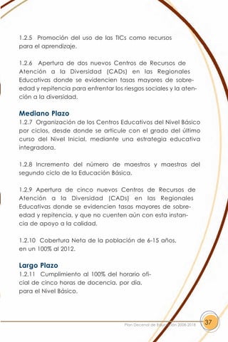 1.2.5 Promoción del uso de las TICs como recursos
para el aprendizaje.

1.2.6 Apertura de dos nuevos Centros de Recursos de
Atención a la Diversidad (CADs) en las Regionales
Educativas donde se evidencien tasas mayores de sobre-
edad y repitencia para enfrentar los riesgos sociales y la aten-
ción a la diversidad.

Mediano Plazo
1.2.7 Organización de los Centros Educativos del Nivel Básico
por ciclos, desde donde se articule con el grado del último
curso del Nivel Inicial, mediante una estrategia educativa
integradora.

1.2.8 Incremento del número de maestros y maestras del
segundo ciclo de la Educación Básica.

1.2.9 Apertura de cinco nuevos Centros de Recursos de
Atención a la Diversidad (CADs) en las Regionales
Educativas donde se evidencien tasas mayores de sobre-
edad y repitencia, y que no cuenten aún con esta instan-
cia de apoyo a la calidad.

1.2.10 Cobertura Neta de la población de 6-15 años,
en un 100% al 2012.

Largo Plazo
1.2.11 Cumplimiento al 100% del horario ofi-
cial de cinco horas de docencia, por día,
para el Nivel Básico.




                                      Plan Decenal de Educación 2008-2018   37
 