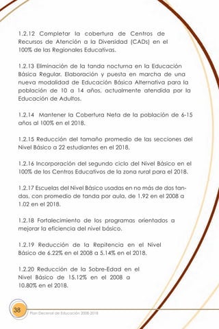 1.2.12 Completar la cobertura de Centros de
 Recursos de Atención a la Diversidad (CADs) en el
 100% de las Regionales Educativas.

 1.2.13 Eliminación de la tanda nocturna en la Educación
 Básica Regular. Elaboración y puesta en marcha de una
 nueva modalidad de Educación Básica Alternativa para la
 población de 10 a 14 años, actualmente atendida por la
 Educación de Adultos.

 1.2.14 Mantener la Cobertura Neta de la población de 6-15
 años al 100% en el 2018.

 1.2.15 Reducción del tamaño promedio de las secciones del
 Nivel Básico a 22 estudiantes en el 2018.

 1.2.16 Incorporación del segundo ciclo del Nivel Básico en el
 100% de los Centros Educativos de la zona rural para el 2018.

 1.2.17 Escuelas del Nivel Básico usadas en no más de dos tan-
 das, con promedio de tanda por aula, de 1.92 en el 2008 a
 1.02 en el 2018.

 1.2.18 Fortalecimiento de los programas orientados a
 mejorar la eficiencia del nivel básico.

 1.2.19 Reducción de la Repitencia en el Nivel
 Básico de 6.22% en el 2008 a 5.14% en el 2018.

 1.2.20 Reducción de la Sobre-Edad en el
 Nivel Básico de 15.12% en el 2008 a
 10.80% en el 2018.



38   Plan Decenal de Educación 2008-2018
 