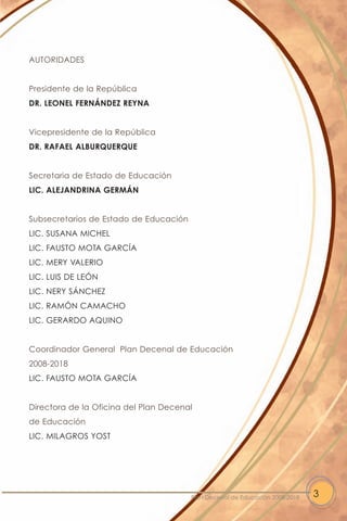AUTORIDADES


Presidente de la República
DR. LEONEL FERNÁNDEZ REYNA


Vicepresidente de la República
DR. RAFAEL ALBURQUERQUE


Secretaria de Estado de Educación
LIC. ALEJANDRINA GERMÁN


Subsecretarios de Estado de Educación
LIC. SUSANA MICHEL
LIC. FAUSTO MOTA GARCÍA
LIC. MERY VALERIO
LIC. LUIS DE LEÓN
LIC. NERY SÁNCHEZ
LIC. RAMÓN CAMACHO
LIC. GERARDO AQUINO


Coordinador General Plan Decenal de Educación
2008-2018
LIC. FAUSTO MOTA GARCÍA


Directora de la Oficina del Plan Decenal
de Educación
LIC. MILAGROS YOST




                                        Plan Decenal de Educación 2008-2018   3
 