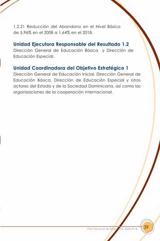 1.2.21 Reducción del Abandono en el Nivel Básico
de 5.96% en el 2008 a 1.64% en el 2018.

Unidad Ejecutora Responsable del Resultado 1.2
Dirección General de Educación Básica       y Dirección de
Educación Especial.

Unidad Coordinadora del Objetivo Estratégico 1
Dirección General de Educación Inicial, Dirección General de
Educación Básica, Dirección de Educación Especial y otros
actores del Estado y de la Sociedad Dominicana, así como las
organizaciones de la cooperación internacional.




                                  Plan Decenal de Educación 2008-2018   39
 