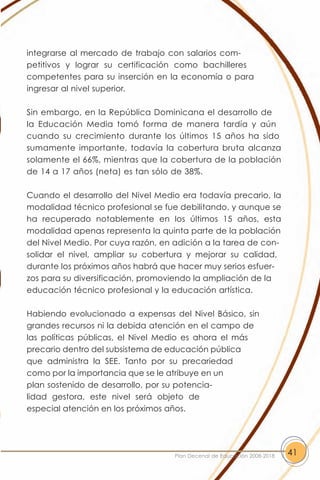 integrarse al mercado de trabajo con salarios com-
petitivos y lograr su certificación como bachilleres
competentes para su inserción en la economía o para
ingresar al nivel superior.

Sin embargo, en la República Dominicana el desarrollo de
la Educación Media tomó forma de manera tardía y aún
cuando su crecimiento durante los últimos 15 años ha sido
sumamente importante, todavía la cobertura bruta alcanza
solamente el 66%, mientras que la cobertura de la población
de 14 a 17 años (neta) es tan sólo de 38%.

Cuando el desarrollo del Nivel Medio era todavía precario, la
modalidad técnico profesional se fue debilitando, y aunque se
ha recuperado notablemente en los últimos 15 años, esta
modalidad apenas representa la quinta parte de la población
del Nivel Medio. Por cuya razón, en adición a la tarea de con-
solidar el nivel, ampliar su cobertura y mejorar su calidad,
durante los próximos años habrá que hacer muy serios esfuer-
zos para su diversificación, promoviendo la ampliación de la
educación técnico profesional y la educación artística.

Habiendo evolucionado a expensas del Nivel Básico, sin
grandes recursos ni la debida atención en el campo de
las políticas públicas, el Nivel Medio es ahora el más
precario dentro del subsistema de educación pública
que administra la SEE. Tanto por su precariedad
como por la importancia que se le atribuye en un
plan sostenido de desarrollo, por su potencia-
lidad gestora, este nivel será objeto de
especial atención en los próximos años.




                                    Plan Decenal de Educación 2008-2018   41
 