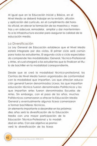 Al igual que en la Educación Inicial y Básica, en el
 Nivel Medio se deberá trabajar en la revisión, difusión
 y aplicación del currículo, en el cumplimiento del hora-
 rio oficial, en elevar la formación de los maestros y maes-
 tras y en adecuar, remodelar, ampliar y dar mantenimien-
 to a la infraestructura escolar para asegurar la calidad de la
 educación media.

 La Diversificación
 La Ley General de Educación establece que el Nivel Medio
 estará integrado por dos ciclos. El primer ciclo será común
 para todos los estudiantes. El segundo ciclo o ciclo especializa-
 do comprende tres modalidades: General, Técnico-Profesional
 y Artes, el cual otorgará a los estudiantes que lo finalicen el títu-
 lo de bachiller en la modalidad correspondiente.

 Desde que se creó la modalidad técnico-profesional, los
 Centros de Nivel Medio fueron organizados de conformidad
 con la modalidad que impartían. Los que ofrecían educa-
 ción general fueron denominados Liceos, los que impartían
 educación técnica fueron denominados Politécnicos y los
 que impartían artes fueron denominados Escuelas de
 Artes. Sin embargo, con el paso de los años, muchos
 Politécnicos comenzaron a ofrecer la Educación Media
 General y eventualmente algunos liceos comenzaron
 a formar bachilleres técnicos.
 Un elemento importante a desarrollar en los próximos
 diez años será la diversificación de la Educación
 Media con una mayor participación de la
 Educación Técnico-Profesional y la modali-
 dad en artes. Con ese objetivo se promo-
 verá la diversificación de los liceos



42   Plan Decenal de Educación 2008-2018
 