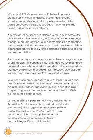 Más que el 11% de personas analfabetas, la presen-
 cia de casi un millón de adultos jóvenes que no logra-
 ron alcanzar un nivel educativo que les permitiera inte-
 grarse productivamente a la sociedad moderna, plantea
 un reto que no puede ser rehuido.

 Además de las personas que dejaron la escuela sin completar
 un nivel educativo adecuado, la Educación de Adultos debe
 atender a aquellos jóvenes que por problema de sobreedad,
 por la necesidad de trabajar o por otros problemas, deben
 abandonar el Nivel Básico y Medio ordinario e inscribirse en una
 escuela de adultos.

 Aún cuando hay que continuar desarrollando programas de
 alfabetización, la educación de esos adultos jóvenes debe
 conducirlos a niveles educativos o al desarrollo de competen-
 cias que le permitan insertarse en los mercados laborales o en
 los programas regulares de otros niveles educativos.

 Será necesario crear incentivos que estimulen a las perso-
 nas jóvenes a terminar la Educación Media General. Por
 ejemplo, el Estado puede exigir un nivel educativo míni-
 mo para ingresar o permanecer como empleado públi-
 co temporal o permanente.

 La educación de personas jóvenes y adultas de la
 República Dominicana se ha venido desarrollando
 con un conjunto de opciones educativas para la
 población nacional de 15 años y más. Los pro-
 cesos para dicho sector poblacional han
 crecido dentro de un marco institucio-
 nal de integración y colaboración



44   Plan Decenal de Educación 2008-2018
 