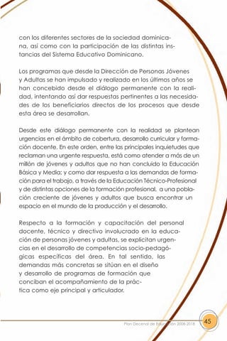 con los diferentes sectores de la sociedad dominica-
na, así como con la participación de las distintas ins-
tancias del Sistema Educativo Dominicano.

Los programas que desde la Dirección de Personas Jóvenes
y Adultas se han impulsado y realizado en los últimos años se
han concebido desde el diálogo permanente con la reali-
dad, intentando así dar respuestas pertinentes a las necesida-
des de los beneficiarios directos de los procesos que desde
esta área se desarrollan.

Desde este diálogo permanente con la realidad se plantean
urgencias en el ámbito de cobertura, desarrollo curricular y forma-
ción docente. En este orden, entre las principales inquietudes que
reclaman una urgente respuesta, está como atender a más de un
millón de jóvenes y adultos que no han concluido la Educación
Básica y Media; y como dar respuesta a las demandas de forma-
ción para el trabajo, a través de la Educación Técnico-Profesional
y de distintas opciones de la formación profesional, a una pobla-
ción creciente de jóvenes y adultos que busca encontrar un
espacio en el mundo de la producción y el desarrollo.

Respecto a la formación y capacitación del personal
docente, técnico y directivo involucrado en la educa-
ción de personas jóvenes y adultas, se explicitan urgen-
cias en el desarrollo de competencias socio-pedagó-
gicas específicas del área. En tal sentido, las
demandas más concretas se sitúan en el diseño
y desarrollo de programas de formación que
conciban el acompañamiento de la prác-
tica como eje principal y articulador.




                                       Plan Decenal de Educación 2008-2018   45
 
