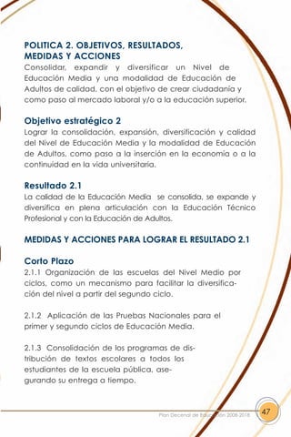 POLITICA 2. OBJETIVOS, RESULTADOS,
MEDIDAS Y ACCIONES
Consolidar, expandir y diversificar un Nivel de
Educación Media y una modalidad de Educación de
Adultos de calidad, con el objetivo de crear ciudadanía y
como paso al mercado laboral y/o a la educación superior.

Objetivo estratégico 2
Lograr la consolidación, expansión, diversificación y calidad
del Nivel de Educación Media y la modalidad de Educación
de Adultos, como paso a la inserción en la economía o a la
continuidad en la vida universitaria.

Resultado 2.1
La calidad de la Educación Media se consolida, se expande y
diversifica en plena articulación con la Educación Técnico
Profesional y con la Educación de Adultos.

MEDIDAS Y ACCIONES PARA LOGRAR EL RESULTADO 2.1

Corto Plazo
2.1.1 Organización de las escuelas del Nivel Medio por
ciclos, como un mecanismo para facilitar la diversifica-
ción del nivel a partir del segundo ciclo.

2.1.2 Aplicación de las Pruebas Nacionales para el
primer y segundo ciclos de Educación Media.

2.1.3 Consolidación de los programas de dis-
tribución de textos escolares a todos los
estudiantes de la escuela pública, ase-
gurando su entrega a tiempo.



                                   Plan Decenal de Educación 2008-2018   47
 