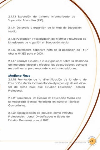 2.1.13 Expansión del Sistema Informatizado de
Supervisión Educativa (SISE).

2.1.14 Desarrollo y expansión de la Web de Educación
Media.

2.1.15 Publicación y socialización de informes y resultados de
los esfuerzos de la gestión en Educación Media.

2.1.16 Incremento cobertura neta de la población de 14-17
años a 49.38% para el 2008.

2.1.17 Realizar estudios e investigaciones sobre la demanda
del mercado laboral y efectuar las adecuaciones curricula-
res pertinentes para responder a estas necesidades.

Mediano Plazo
2.1.18 Promoción de la diversificación de la oferta de
Educación Media, incrementando el porcentaje de estudian-
tes de dicho nivel que estudian Educación Técnica
Profesional.

2.1.19 Transformar los Centros de Educación Media con
la modalidad Técnico Profesional en Institutos Técnicos
Comunitarios.

2.1.20 Reclasificación de escuelas como Institutos
Profesionales, Liceos Diversificados o Liceos de
Estudios Generales para el 2012.




                                    Plan Decenal de Educación 2008-2018   49
 
