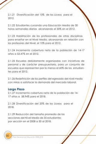 2.1.21 Diversificación del 10% de los Liceos para el
 2012.

 2.1.22 Estudiantes cursando una Educación Media de 30
 horas semanales diarias alcanzando el 30% en el 2012.

 2.1.23 Habilitación de los profesionales de otras disciplinas
 para enseñar en el Nivel Medio, alcanzando en relación con
 los profesores del Nivel, el 10% para el 2012.

 2.1.24 Incremento cobertura neta de la población de 14-17
 años a 53.47% en el 2012.

 2.1.25 Escuelas debidamente organizadas con iniciativas de
 personal y de carácter presupuestario, para un conjunto de
 escuelas que representen por lo menos el 60% de los estudian-
 tes para el 2012.

 2.1.26 Redefinición de los perfiles del egresado del nivel medio
 con miras a satisfacer la demanda del mercado laboral.

 Largo Plazo
 2.1.27 Incremento cobertura neta de la población de 14-
 17 años a 58.94% para el 2018.

 2.1.28 Diversificación del 20% de los Liceos para el
 2018.

 2.1.29 Reducción del tamaño promedio de las
 secciones del Nivel Medio de 35 estudiantes
 por sección en el 2008 a 30 al 2018.




50   Plan Decenal de Educación 2008-2018
 