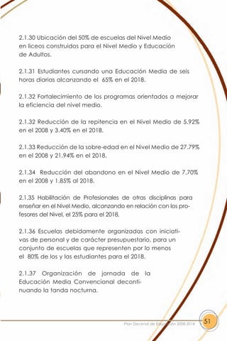 2.1.30 Ubicación del 50% de escuelas del Nivel Medio
en liceos construidos para el Nivel Medio y Educación
de Adultos.

2.1.31 Estudiantes cursando una Educación Media de seis
horas diarias alcanzando el 65% en el 2018.

2.1.32 Fortalecimiento de los programas orientados a mejorar
la eficiencia del nivel medio.

2.1.32 Reducción de la repitencia en el Nivel Medio de 5.92%
en el 2008 y 3.40% en el 2018.

2.1.33 Reducción de la sobre-edad en el Nivel Medio de 27.79%
en el 2008 y 21.94% en el 2018.

2.1.34 Reducción del abandono en el Nivel Medio de 7.70%
en el 2008 y 1.85% al 2018.

2.1.35 Habilitación de Profesionales de otras disciplinas para
enseñar en el Nivel Medio, alcanzando en relación con los pro-
fesores del Nivel, el 25% para el 2018.

2.1.36 Escuelas debidamente organizadas con iniciati-
vas de personal y de carácter presupuestario, para un
conjunto de escuelas que representen por lo menos
el 80% de los y las estudiantes para el 2018.

2.1.37 Organización de jornada de la
Educación Media Convencional deconti-
nuando la tanda nocturna.




                                     Plan Decenal de Educación 2008-2018   51
 