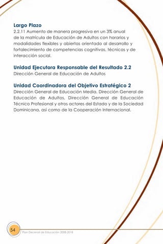 Largo Plazo
 2.2.11 Aumento de manera progresiva en un 3% anual
 de la matrícula de Educación de Adultos con horarios y
 modalidades flexibles y abiertas orientado al desarrollo y
 fortalecimiento de competencias cognitivas, técnicas y de
 interacción social.

 Unidad Ejecutora Responsable del Resultado 2.2
 Dirección General de Educación de Adultos

 Unidad Coordinadora del Objetivo Estratégico 2
 Dirección General de Educación Media, Dirección General de
 Educación de Adultos, Dirección General de Educación
 Técnico Profesional y otros actores del Estado y de la Sociedad
 Dominicana, así como de la Cooperación Internacional.




54   Plan Decenal de Educación 2008-2018
 