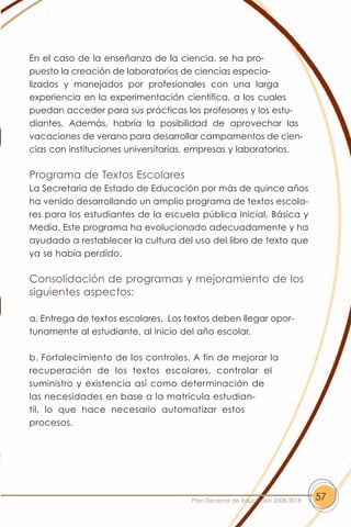 En el caso de la enseñanza de la ciencia, se ha pro-
puesto la creación de laboratorios de ciencias especia-
lizados y manejados por profesionales con una larga
experiencia en la experimentación científica, a los cuales
puedan acceder para sus prácticas los profesores y los estu-
diantes. Además, habría la posibilidad de aprovechar las
vacaciones de verano para desarrollar campamentos de cien-
cias con instituciones universitarias, empresas y laboratorios.

Programa de Textos Escolares
La Secretaría de Estado de Educación por más de quince años
ha venido desarrollando un amplio programa de textos escola-
res para los estudiantes de la escuela pública Inicial, Básica y
Media. Este programa ha evolucionado adecuadamente y ha
ayudado a restablecer la cultura del uso del libro de texto que
ya se había perdido.

Consolidación de programas y mejoramiento de los
siguientes aspectos:

a. Entrega de textos escolares. Los textos deben llegar opor-
tunamente al estudiante, al inicio del año escolar.

b. Fortalecimiento de los controles. A fin de mejorar la
recuperación de los textos escolares, controlar el
suministro y existencia así como determinación de
las necesidades en base a la matrícula estudian-
til, lo que hace necesario automatizar estos
procesos.




                                     Plan Decenal de Educación 2008-2018   57
 