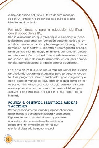 c. Uso adecuado del texto. El texto deberá manejar-
 se con un criterio integrador que responda a lo esta-
 blecido en el currículo.

 Formación docente para la educación científica
 con el apoyo de las TIC.
 Una revisión curricular que reivindique la ciencia y la tecno-
 logía en los programas de formación docente, obliga a revi-
 sar el contenido de ciencia y tecnología en los programas de
 formación de maestros. El maestro es protagonista principal
 de la ciencia y la tecnología en el aula, por tanto los progra-
 mas de formación de maestros se convierten en los espacios
 más idóneos para desarrollar al maestro en aquellas compe-
 tencias esenciales para el trabajo con sus estudiantes.

 En el caso de las TICs, cuyo uso es más transversal, la SEE viene
 desarrollando programas especiales para su personal docen-
 te. Esos programas serán consolidados para asegurar que
 cada profesor maneje las TICs, tanto en el aula como en las
 tareas administrativas asociadas al aula. Además, se conti-
 nuará apoyando a los maestros y maestras del sistema para
 adquirir computadoras y acceder a las redes de la
 Internet.

 POLITICA 3. OBJETIVOS, RESULTADOS, MEDIDAS
 Y ACCIONES
 Revisar periódicamente, difundir y aplicar el currículo
 garantizando la comprensión lectora y el desarrollo
 lógico matemático en el nivel básico y promover
 una cultura de su cumplimiento desde una
 perspectiva de formación en valores que
 oriente el desarrollo humano integral,



58   Plan Decenal de Educación 2008-2018
 