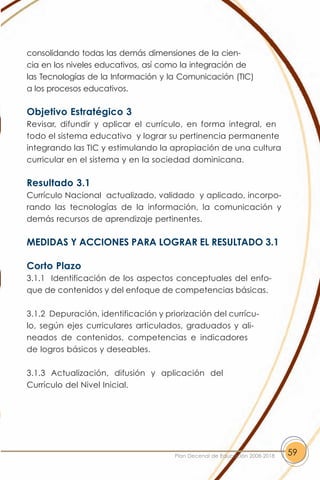 consolidando todas las demás dimensiones de la cien-
cia en los niveles educativos, así como la integración de
las Tecnologías de la Información y la Comunicación (TIC)
a los procesos educativos.

Objetivo Estratégico 3
Revisar, difundir y aplicar el currículo, en forma integral, en
todo el sistema educativo y lograr su pertinencia permanente
integrando las TIC y estimulando la apropiación de una cultura
curricular en el sistema y en la sociedad dominicana.

Resultado 3.1
Currículo Nacional actualizado, validado y aplicado, incorpo-
rando las tecnologías de la información, la comunicación y
demás recursos de aprendizaje pertinentes.

MEDIDAS Y ACCIONES PARA LOGRAR EL RESULTADO 3.1

Corto Plazo
3.1.1 Identificación de los aspectos conceptuales del enfo-
que de contenidos y del enfoque de competencias básicas.

3.1.2 Depuración, identificación y priorización del currícu-
lo, según ejes curriculares articulados, graduados y ali-
neados de contenidos, competencias e indicadores
de logros básicos y deseables.

3.1.3 Actualización, difusión y aplicación del
Currículo del Nivel Inicial.




                                      Plan Decenal de Educación 2008-2018   59
 