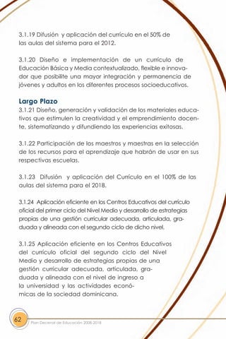 3.1.19 Difusión y aplicación del currículo en el 50% de
 las aulas del sistema para el 2012.

 3.1.20 Diseño e implementación de un currículo de
 Educación Básica y Media contextualizado, flexible e innova-
 dor que posibilite una mayor integración y permanencia de
 jóvenes y adultos en los diferentes procesos socioeducativos.

 Largo Plazo
 3.1.21 Diseño, generación y validación de los materiales educa-
 tivos que estimulen la creatividad y el emprendimiento docen-
 te, sistematizando y difundiendo las experiencias exitosas.

 3.1.22 Participación de los maestros y maestras en la selección
 de los recursos para el aprendizaje que habrán de usar en sus
 respectivas escuelas.

 3.1.23 Difusión y aplicación del Currículo en el 100% de las
 aulas del sistema para el 2018.

 3.1.24 Aplicación eficiente en los Centros Educativos del currículo
 oficial del primer ciclo del Nivel Medio y desarrollo de estrategias
 propias de una gestión curricular adecuada, articulada, gra-
 duada y alineada con el segundo ciclo de dicho nivel.

 3.1.25 Aplicación eficiente en los Centros Educativos
 del currículo oficial del segundo ciclo del Nivel
 Medio y desarrollo de estrategias propias de una
 gestión curricular adecuada, articulada, gra-
 duada y alineada con el nivel de ingreso a
 la universidad y las actividades econó-
 micas de la sociedad dominicana.



62   Plan Decenal de Educación 2008-2018
 