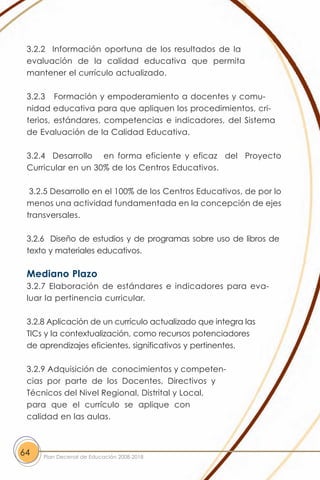 3.2.2 Información oportuna de los resultados de la
 evaluación de la calidad educativa que permita
 mantener el currículo actualizado.

 3.2.3 Formación y empoderamiento a docentes y comu-
 nidad educativa para que apliquen los procedimientos, cri-
 terios, estándares, competencias e indicadores, del Sistema
 de Evaluación de la Calidad Educativa.

 3.2.4 Desarrollo en forma eficiente y eficaz del Proyecto
 Curricular en un 30% de los Centros Educativos.

  3.2.5 Desarrollo en el 100% de los Centros Educativos, de por lo
 menos una actividad fundamentada en la concepción de ejes
 transversales.

 3.2.6 Diseño de estudios y de programas sobre uso de libros de
 texto y materiales educativos.

 Mediano Plazo
 3.2.7 Elaboración de estándares e indicadores para eva-
 luar la pertinencia curricular.

 3.2.8 Aplicación de un currículo actualizado que integra las
 TICs y la contextualización, como recursos potenciadores
 de aprendizajes eficientes, significativos y pertinentes.

 3.2.9 Adquisición de conocimientos y competen-
 cias por parte de los Docentes, Directivos y
 Técnicos del Nivel Regional, Distrital y Local,
 para que el currículo se aplique con
 calidad en las aulas.



64   Plan Decenal de Educación 2008-2018
 