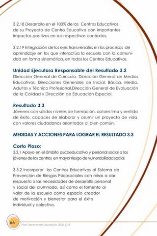 3.2.18 Desarrollo en el 100% de los Centros Educativos
 de su Proyecto de Centro Educativo con importantes
 impactos positivos en sus respectivos contextos.

 3.2.19 Integración de los ejes transversales en los procesos de
 aprendizaje en los que interactúa la escuela con la comuni-
 dad en forma sistemática, en todos los Centros Educativos.

 Unidad Ejecutora Responsable del Resultado 3.2
 Dirección General de Currículo, Dirección General de Medios
 Educativos, Direcciones Generales de Inicial, Básica, Media,
 Adultos y Técnico Profesional,Dirección General de Evaluación
 de la Calidad y Dirección de Educación Especial.

 Resultado 3.3
 Jóvenes con sólidos niveles de formación, autoestima y sentido
 de éxito, capaces de elaborar y asumir un proyecto de vida
 con valores ciudadanos orientados al bien común.

 MEDIDAS Y ACCIONES PARA LOGRAR EL RESULTADO 3.3

 Corto Plazo:
 3.3.1 Apoyo en el ámbito psicoeducativo y personal social a los
 jóvenes de los centros en mayor riesgo de vulnerabilidad social.

 3.3.2 Incorporar los Centros Educativos al Sistema de
 Prevención de Riesgos Psicosociales con miras a dar
 respuesta a las necesidades de desarrollo personal
 y social del alumnado, así como el fomento al
 valor de la escuela como espacio creador
 de motivación y bienestar para el éxito
 individual y colectivo.



66   Plan Decenal de Educación 2008-2018
 