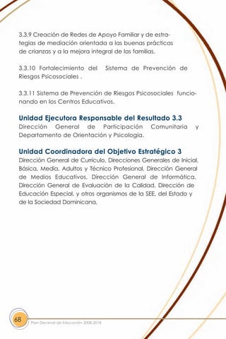 3.3.9 Creación de Redes de Apoyo Familiar y de estra-
 tegias de mediación orientada a las buenas prácticas
 de crianzas y a la mejora integral de las familias.

 3.3.10 Fortalecimiento del                Sistema de Prevención de
 Riesgos Psicosociales .

 3.3.11 Sistema de Prevención de Riesgos Psicosociales funcio-
 nando en los Centros Educativos.

 Unidad Ejecutora Responsable del Resultado 3.3
 Dirección General de Participación                     Comunitaria   y
 Departamento de Orientación y Psicología.

 Unidad Coordinadora del Objetivo Estratégico 3
 Dirección General de Currículo, Direcciones Generales de Inicial,
 Básica, Media, Adultos y Técnico Profesional, Dirección General
 de Medios Educativos, Dirección General de Informática,
 Dirección General de Evaluación de la Calidad, Dirección de
 Educación Especial, y otros organismos de la SEE, del Estado y
 de la Sociedad Dominicana.




68   Plan Decenal de Educación 2008-2018
 